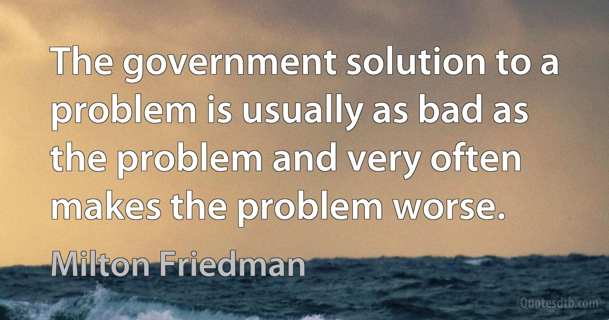 The government solution to a problem is usually as bad as the problem and very often makes the problem worse. (Milton Friedman)