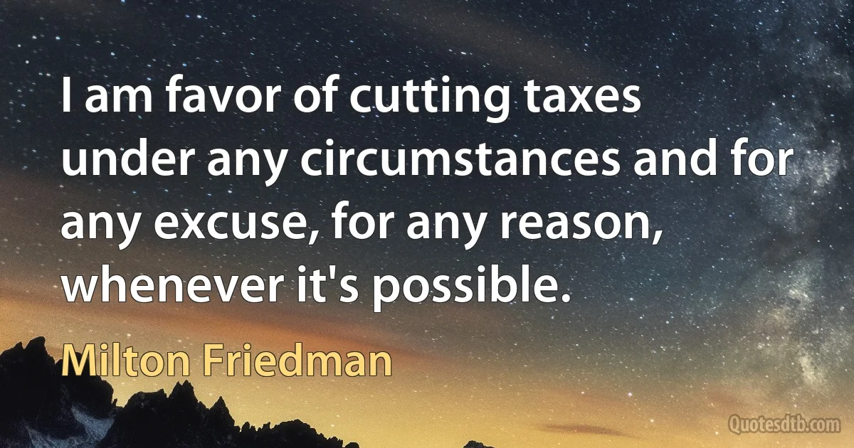 I am favor of cutting taxes under any circumstances and for any excuse, for any reason, whenever it's possible. (Milton Friedman)