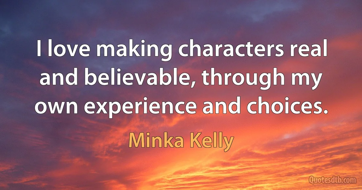 I love making characters real and believable, through my own experience and choices. (Minka Kelly)