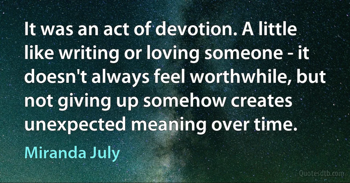 It was an act of devotion. A little like writing or loving someone - it doesn't always feel worthwhile, but not giving up somehow creates unexpected meaning over time. (Miranda July)