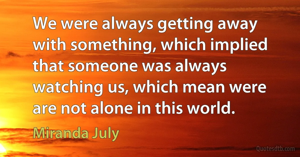 We were always getting away with something, which implied that someone was always watching us, which mean were are not alone in this world. (Miranda July)