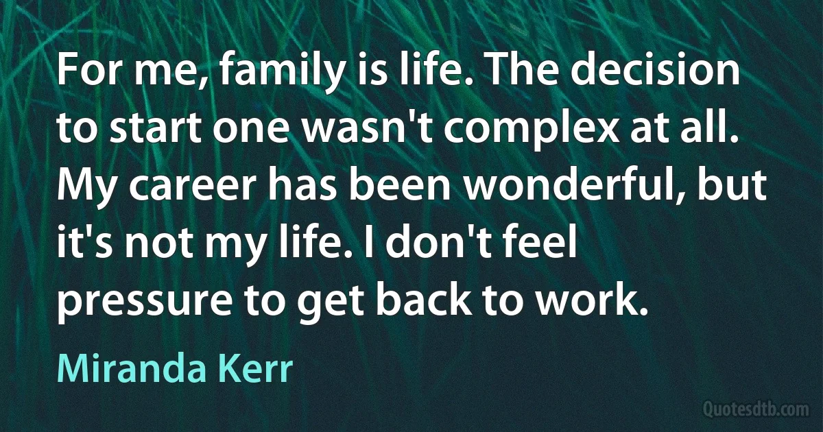 For me, family is life. The decision to start one wasn't complex at all. My career has been wonderful, but it's not my life. I don't feel pressure to get back to work. (Miranda Kerr)