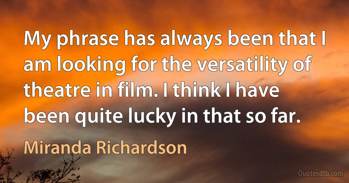 My phrase has always been that I am looking for the versatility of theatre in film. I think I have been quite lucky in that so far. (Miranda Richardson)