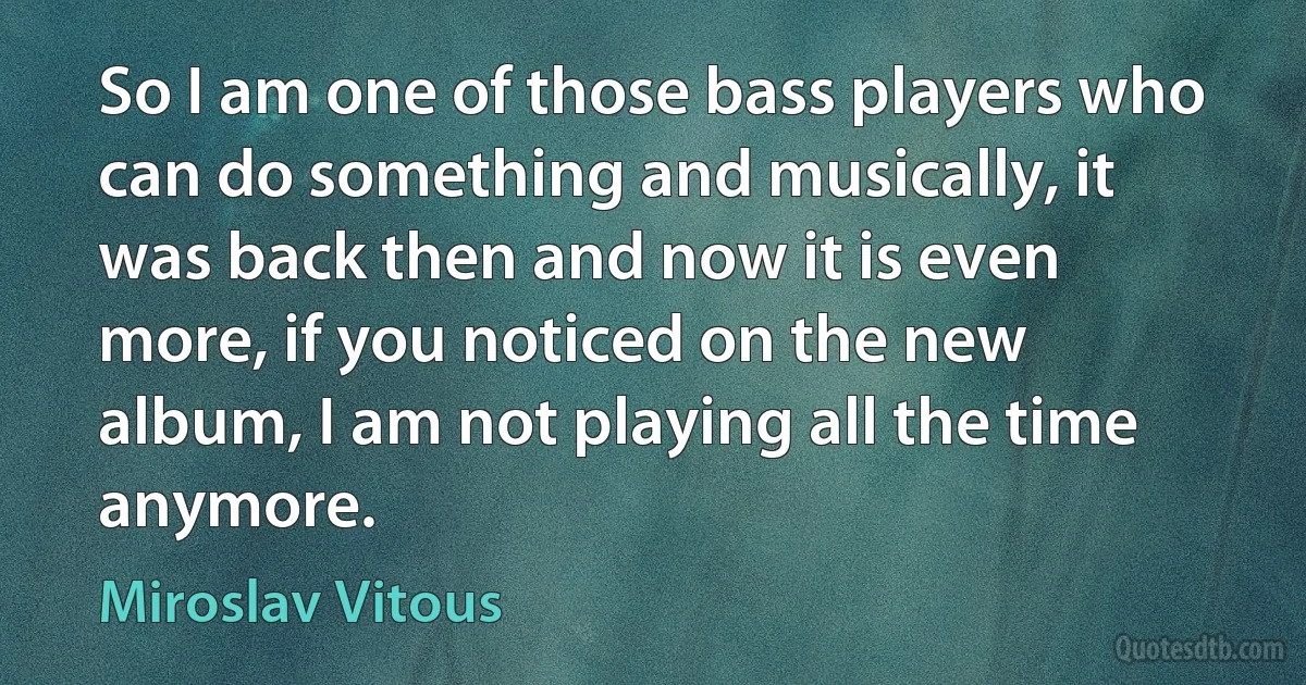 So I am one of those bass players who can do something and musically, it was back then and now it is even more, if you noticed on the new album, I am not playing all the time anymore. (Miroslav Vitous)