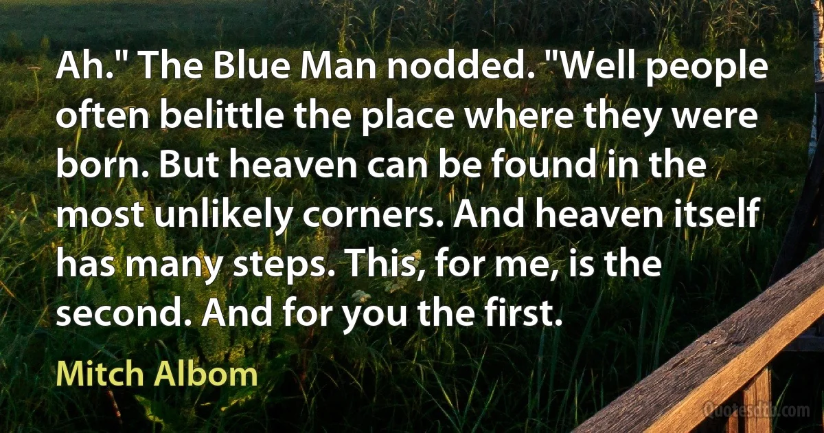 Ah." The Blue Man nodded. "Well people often belittle the place where they were born. But heaven can be found in the most unlikely corners. And heaven itself has many steps. This, for me, is the second. And for you the first. (Mitch Albom)