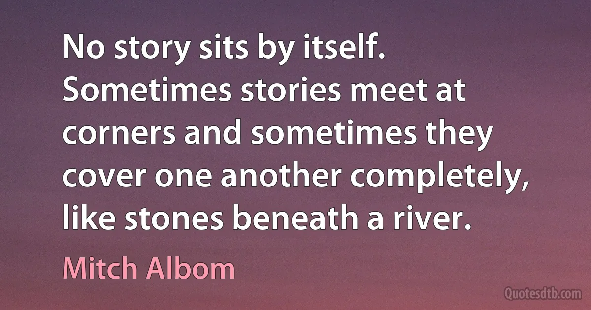 No story sits by itself. Sometimes stories meet at corners and sometimes they cover one another completely, like stones beneath a river. (Mitch Albom)