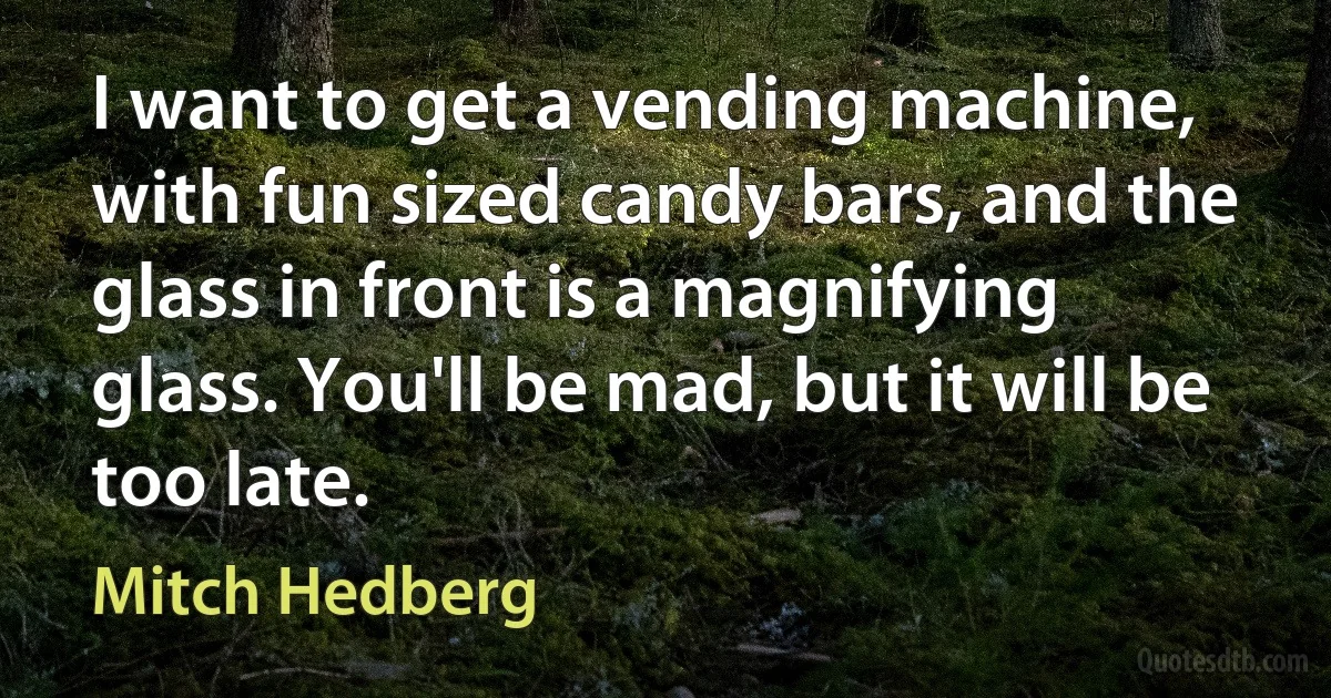 I want to get a vending machine, with fun sized candy bars, and the glass in front is a magnifying glass. You'll be mad, but it will be too late. (Mitch Hedberg)