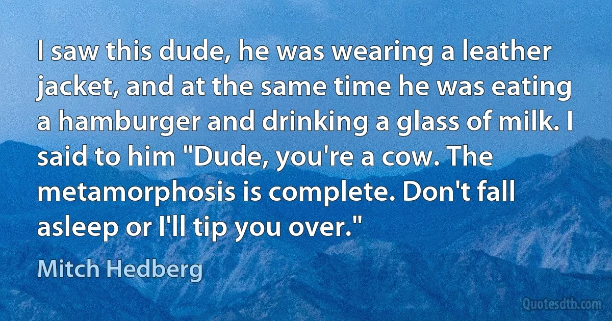 I saw this dude, he was wearing a leather jacket, and at the same time he was eating a hamburger and drinking a glass of milk. I said to him "Dude, you're a cow. The metamorphosis is complete. Don't fall asleep or I'll tip you over." (Mitch Hedberg)