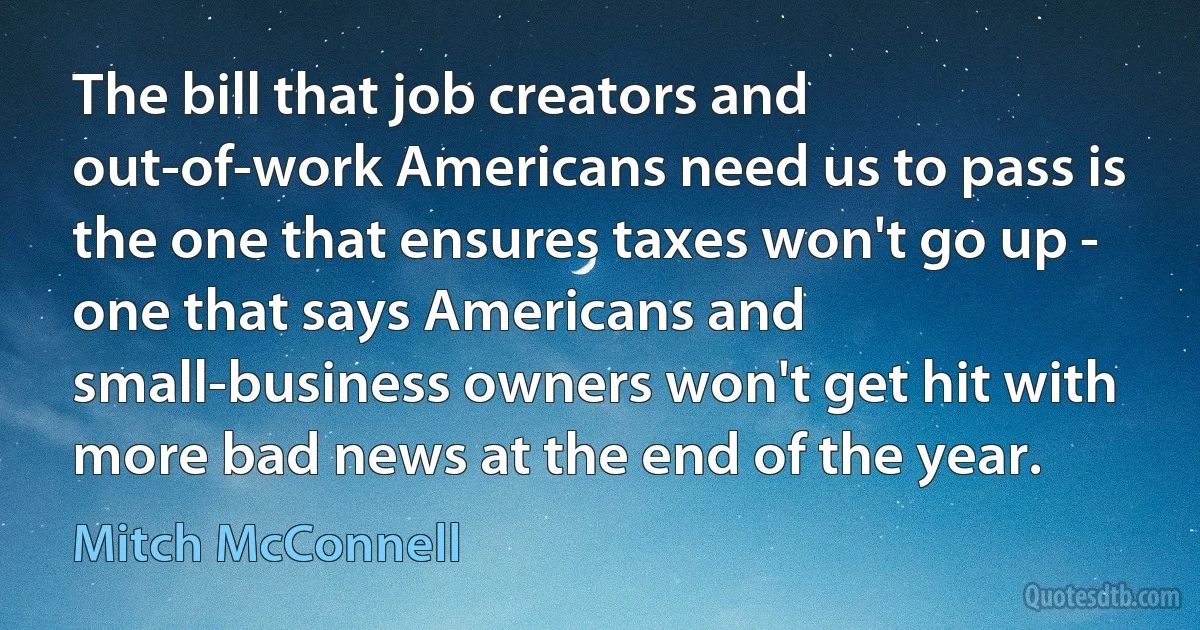 The bill that job creators and out-of-work Americans need us to pass is the one that ensures taxes won't go up - one that says Americans and small-business owners won't get hit with more bad news at the end of the year. (Mitch McConnell)