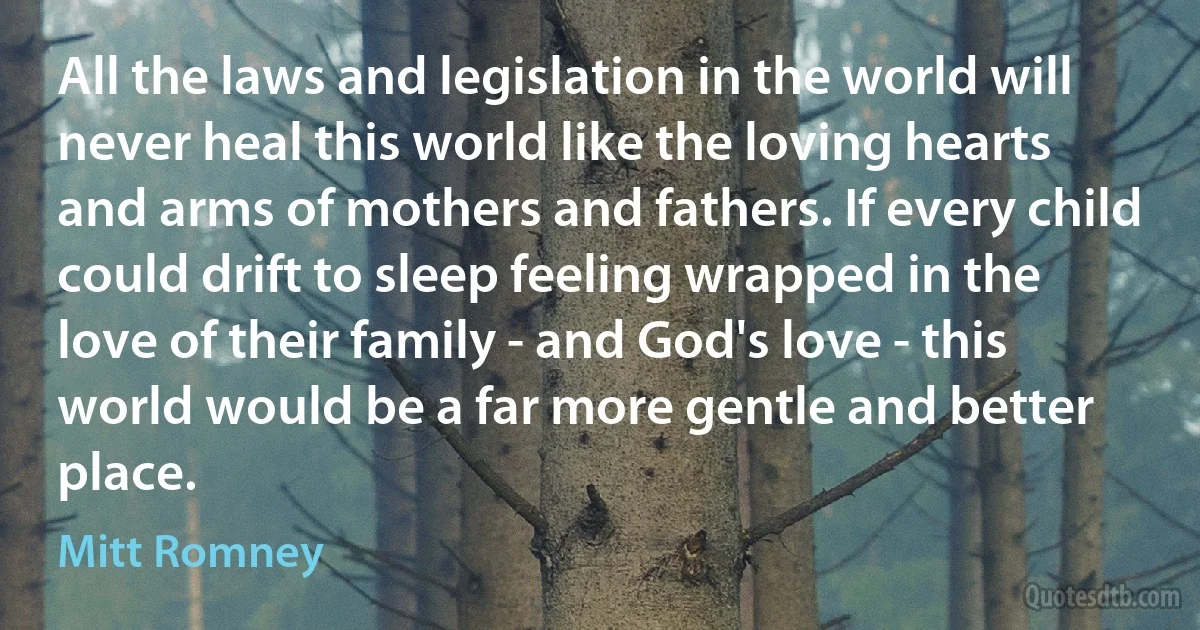 All the laws and legislation in the world will never heal this world like the loving hearts and arms of mothers and fathers. If every child could drift to sleep feeling wrapped in the love of their family - and God's love - this world would be a far more gentle and better place. (Mitt Romney)