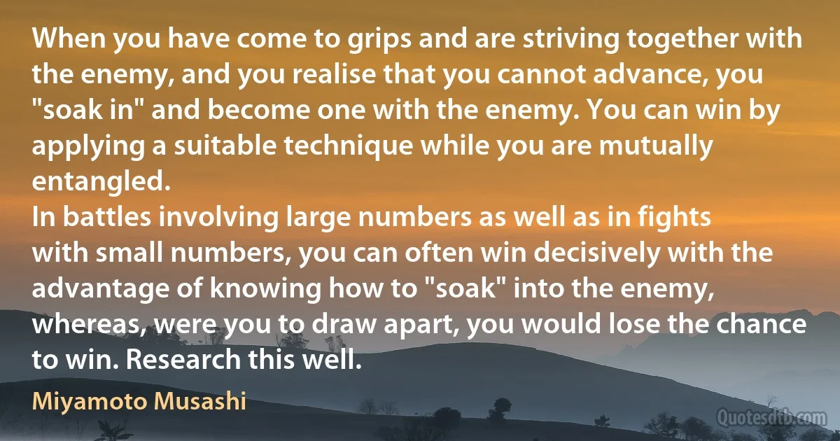 When you have come to grips and are striving together with the enemy, and you realise that you cannot advance, you "soak in" and become one with the enemy. You can win by applying a suitable technique while you are mutually entangled.
In battles involving large numbers as well as in fights with small numbers, you can often win decisively with the advantage of knowing how to "soak" into the enemy, whereas, were you to draw apart, you would lose the chance to win. Research this well. (Miyamoto Musashi)