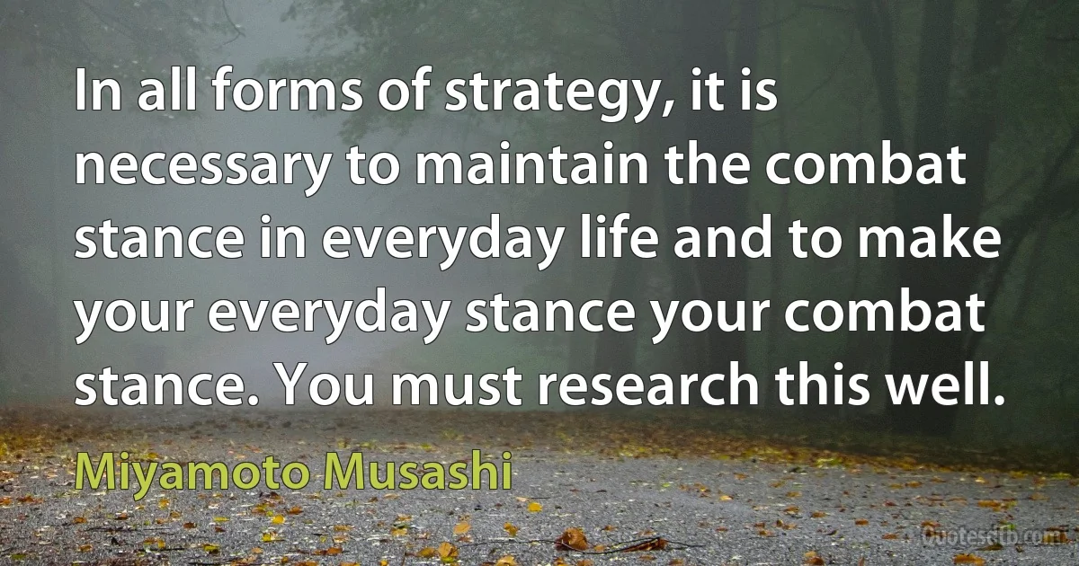 In all forms of strategy, it is necessary to maintain the combat stance in everyday life and to make your everyday stance your combat stance. You must research this well. (Miyamoto Musashi)