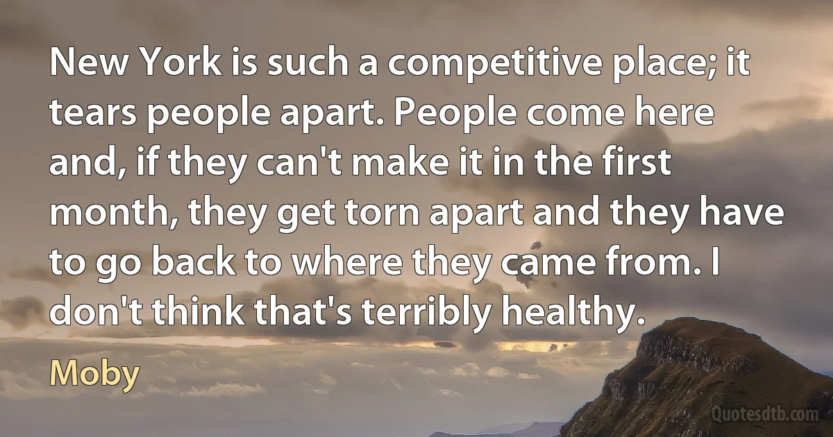 New York is such a competitive place; it tears people apart. People come here and, if they can't make it in the first month, they get torn apart and they have to go back to where they came from. I don't think that's terribly healthy. (Moby)