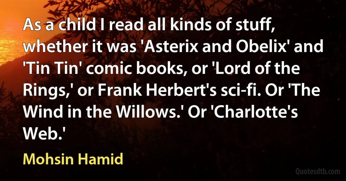 As a child I read all kinds of stuff, whether it was 'Asterix and Obelix' and 'Tin Tin' comic books, or 'Lord of the Rings,' or Frank Herbert's sci-fi. Or 'The Wind in the Willows.' Or 'Charlotte's Web.' (Mohsin Hamid)