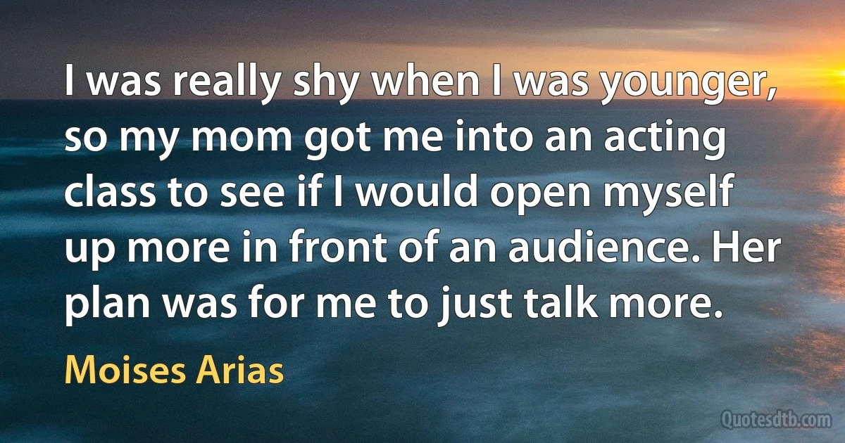 I was really shy when I was younger, so my mom got me into an acting class to see if I would open myself up more in front of an audience. Her plan was for me to just talk more. (Moises Arias)