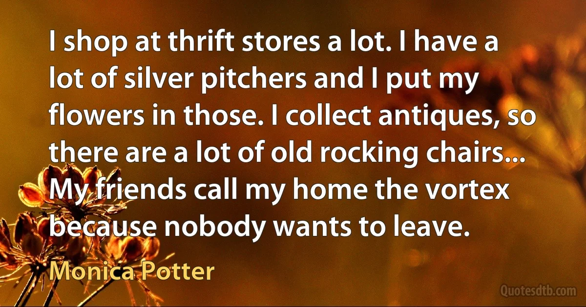 I shop at thrift stores a lot. I have a lot of silver pitchers and I put my flowers in those. I collect antiques, so there are a lot of old rocking chairs... My friends call my home the vortex because nobody wants to leave. (Monica Potter)