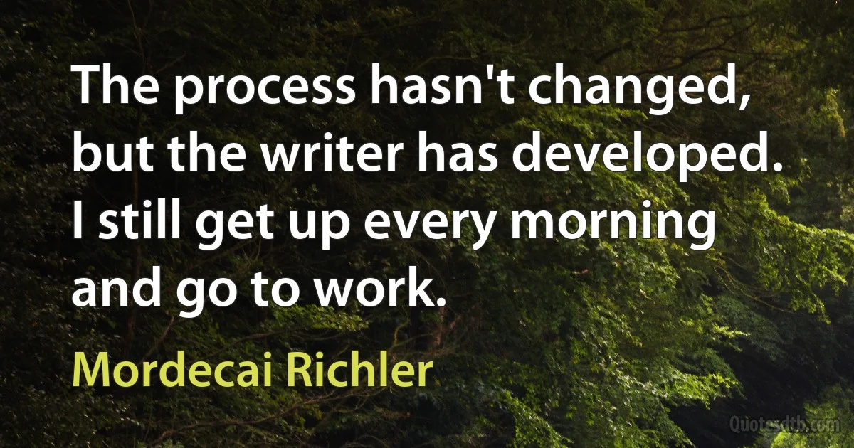 The process hasn't changed, but the writer has developed. I still get up every morning and go to work. (Mordecai Richler)