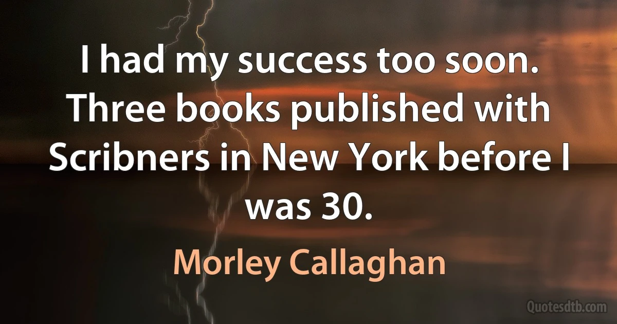 I had my success too soon. Three books published with Scribners in New York before I was 30. (Morley Callaghan)