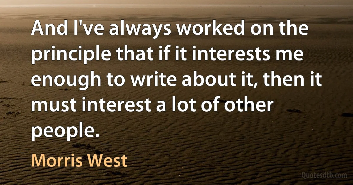 And I've always worked on the principle that if it interests me enough to write about it, then it must interest a lot of other people. (Morris West)