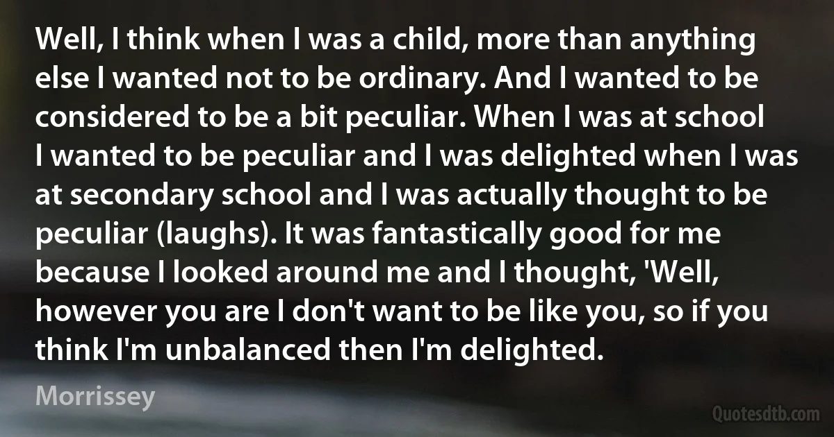 Well, I think when I was a child, more than anything else I wanted not to be ordinary. And I wanted to be considered to be a bit peculiar. When I was at school I wanted to be peculiar and I was delighted when I was at secondary school and I was actually thought to be peculiar (laughs). It was fantastically good for me because I looked around me and I thought, 'Well, however you are I don't want to be like you, so if you think I'm unbalanced then I'm delighted. (Morrissey)