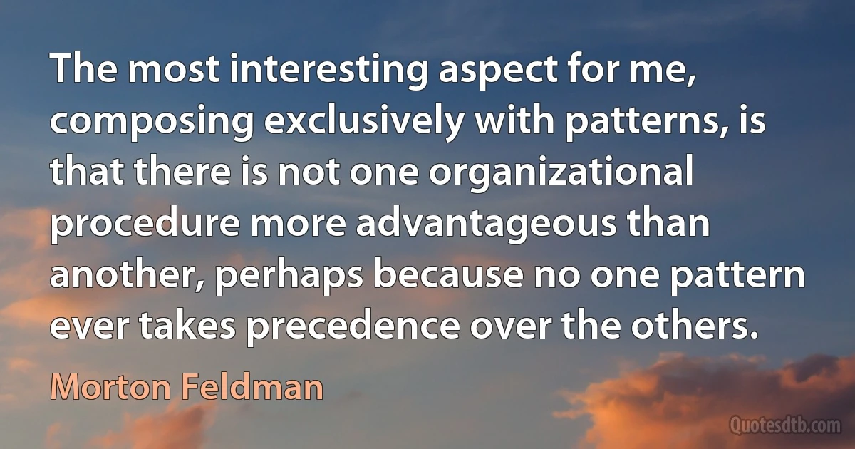 The most interesting aspect for me, composing exclusively with patterns, is that there is not one organizational procedure more advantageous than another, perhaps because no one pattern ever takes precedence over the others. (Morton Feldman)