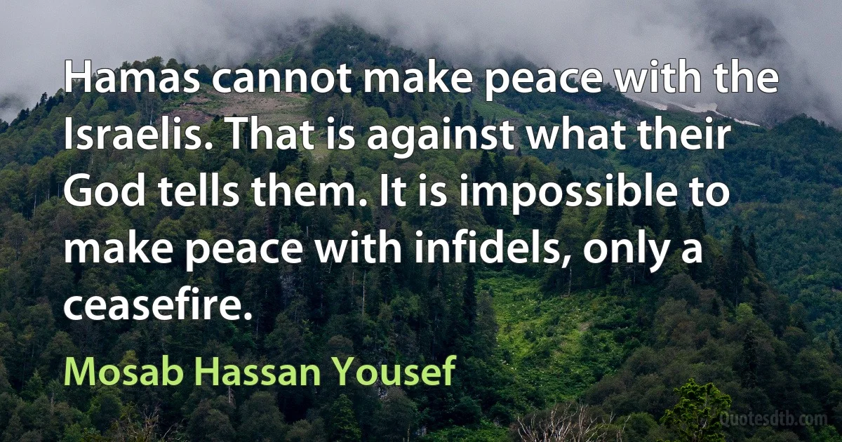 Hamas cannot make peace with the Israelis. That is against what their God tells them. It is impossible to make peace with infidels, only a ceasefire. (Mosab Hassan Yousef)