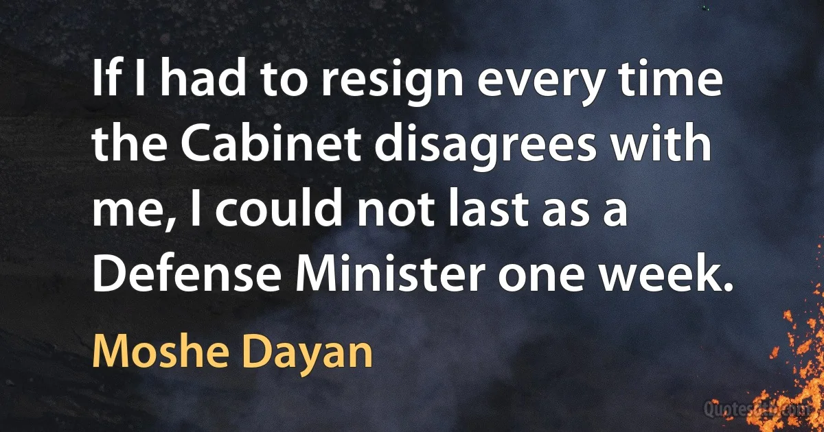 If I had to resign every time the Cabinet disagrees with me, I could not last as a Defense Minister one week. (Moshe Dayan)