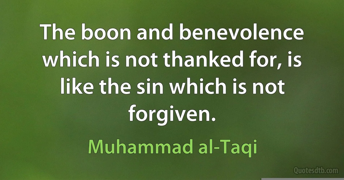 The boon and benevolence which is not thanked for, is like the sin which is not forgiven. (Muhammad al-Taqi)