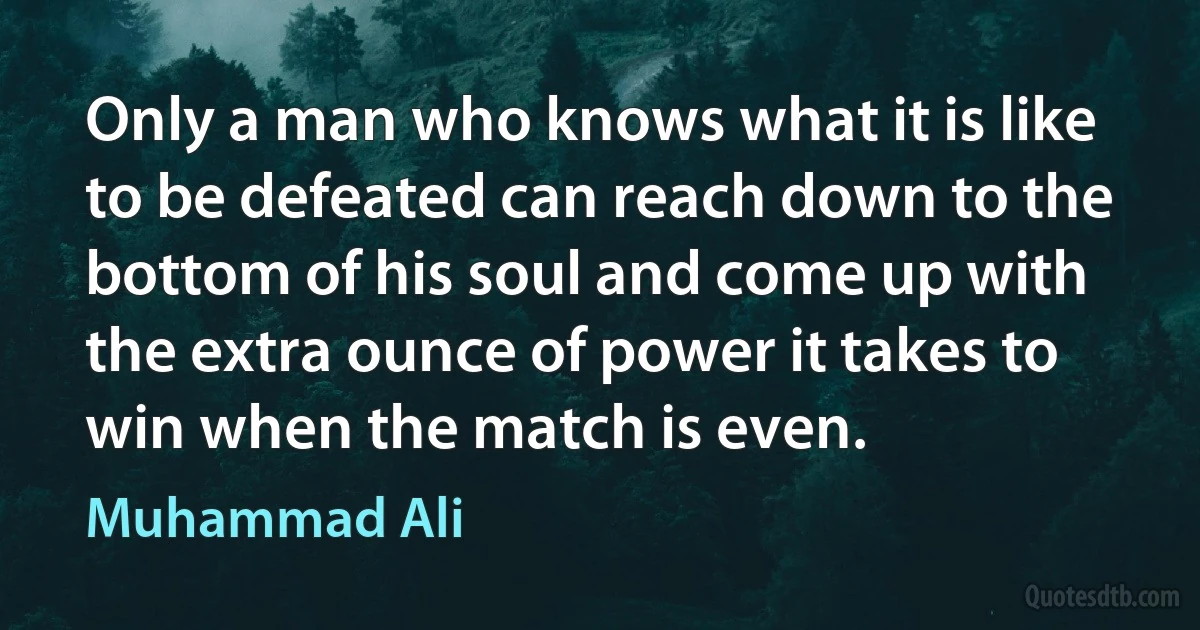 Only a man who knows what it is like to be defeated can reach down to the bottom of his soul and come up with the extra ounce of power it takes to win when the match is even. (Muhammad Ali)