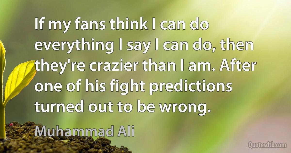 If my fans think I can do everything I say I can do, then they're crazier than I am. After one of his fight predictions turned out to be wrong. (Muhammad Ali)