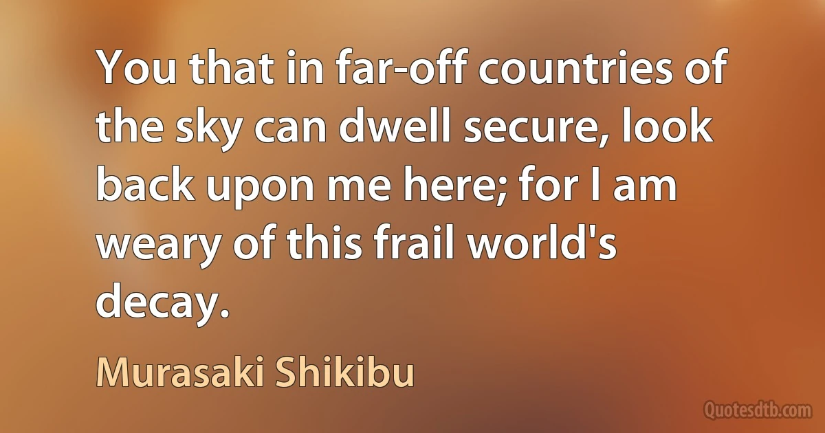 You that in far-off countries of the sky can dwell secure, look back upon me here; for I am weary of this frail world's decay. (Murasaki Shikibu)