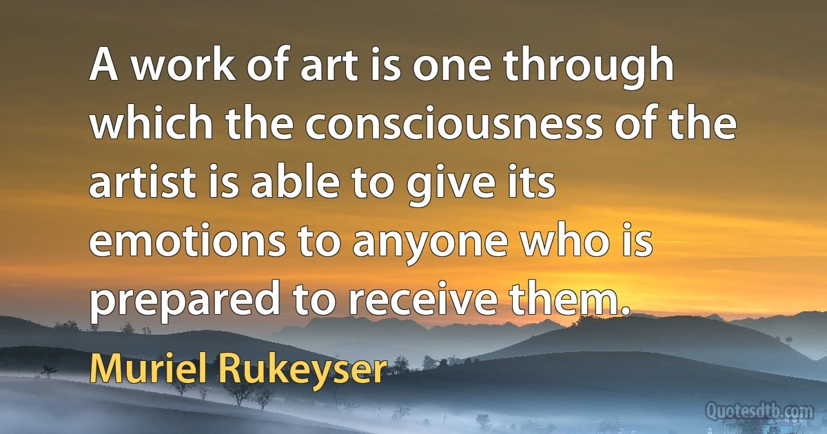 A work of art is one through which the consciousness of the artist is able to give its emotions to anyone who is prepared to receive them. (Muriel Rukeyser)