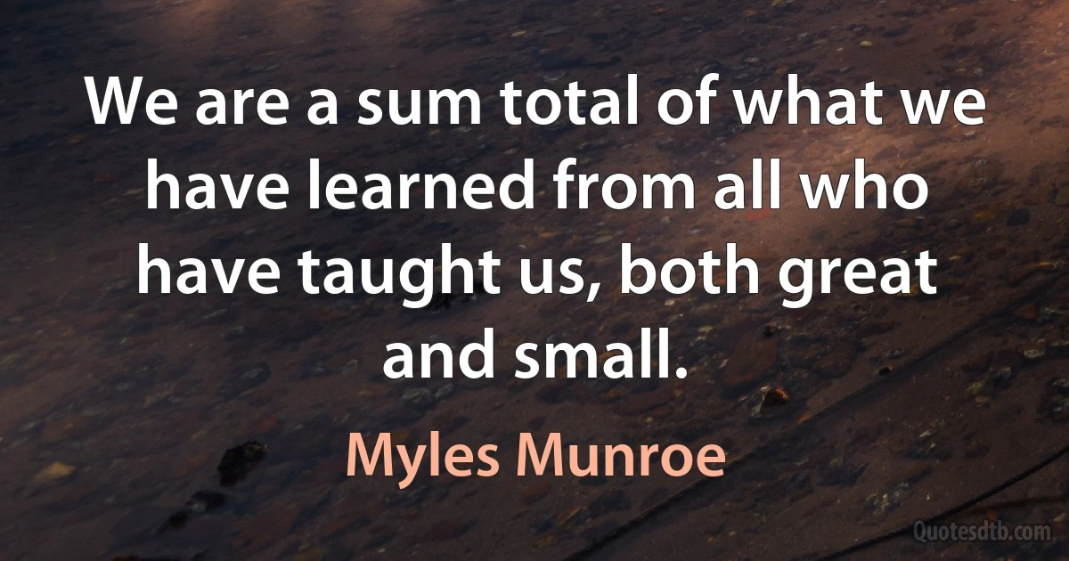 We are a sum total of what we have learned from all who have taught us, both great and small. (Myles Munroe)