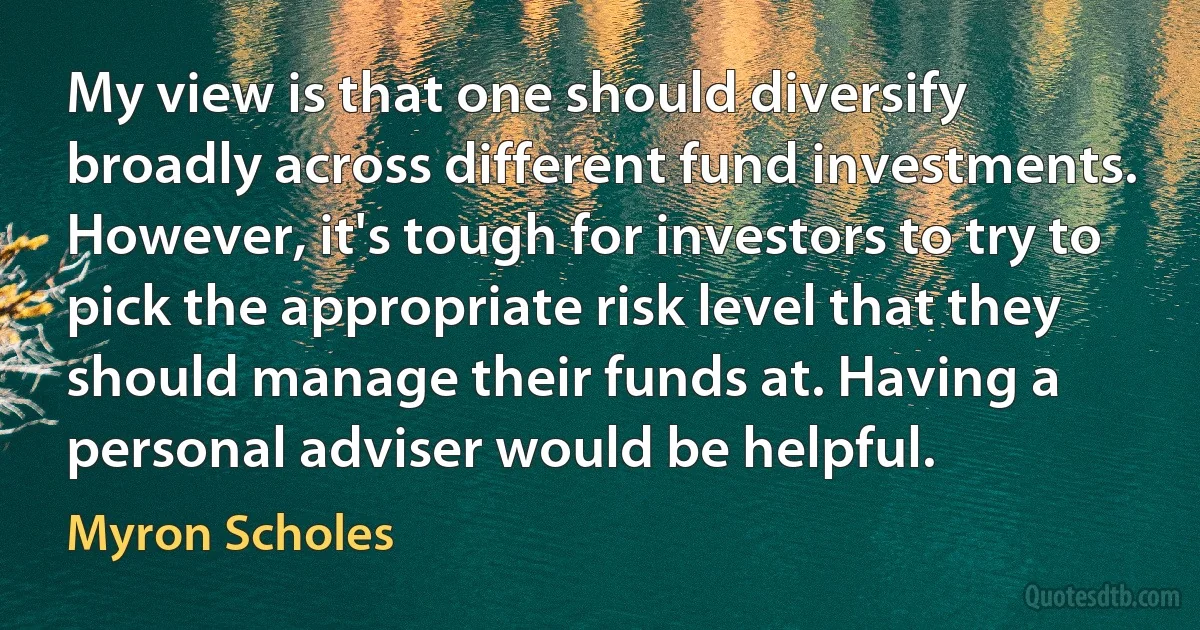 My view is that one should diversify broadly across different fund investments. However, it's tough for investors to try to pick the appropriate risk level that they should manage their funds at. Having a personal adviser would be helpful. (Myron Scholes)