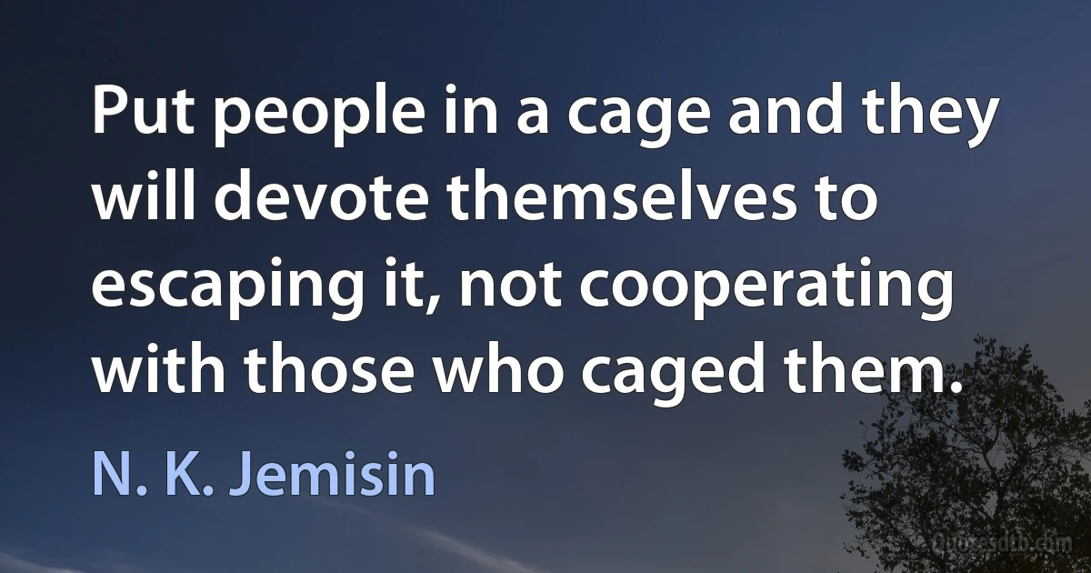 Put people in a cage and they will devote themselves to escaping it, not cooperating with those who caged them. (N. K. Jemisin)