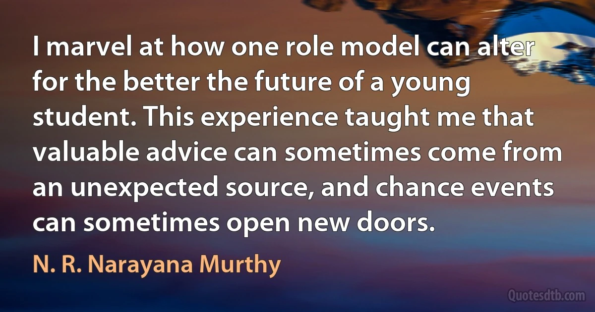 I marvel at how one role model can alter for the better the future of a young student. This experience taught me that valuable advice can sometimes come from an unexpected source, and chance events can sometimes open new doors. (N. R. Narayana Murthy)