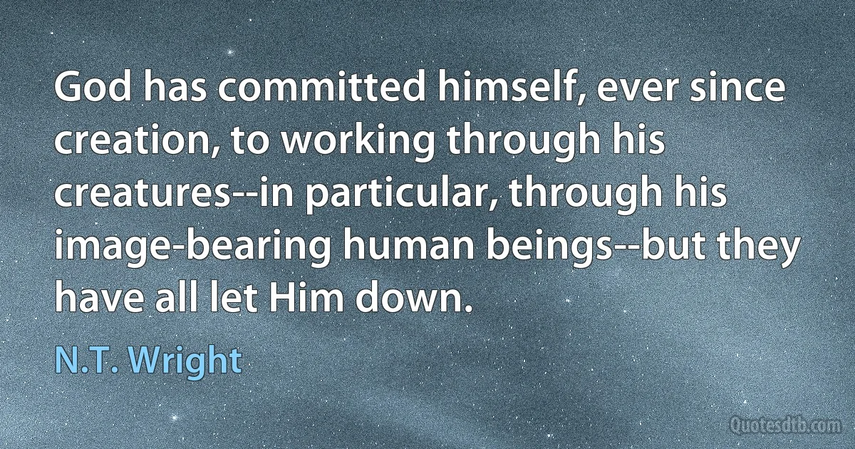 God has committed himself, ever since creation, to working through his creatures--in particular, through his image-bearing human beings--but they have all let Him down. (N.T. Wright)