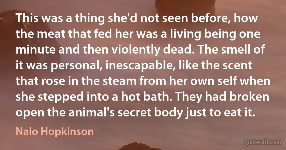 This was a thing she'd not seen before, how the meat that fed her was a living being one minute and then violently dead. The smell of it was personal, inescapable, like the scent that rose in the steam from her own self when she stepped into a hot bath. They had broken open the animal's secret body just to eat it. (Nalo Hopkinson)