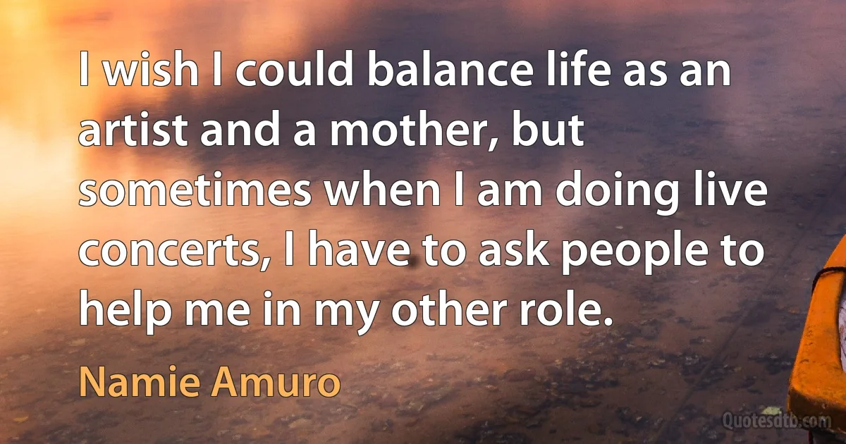 I wish I could balance life as an artist and a mother, but sometimes when I am doing live concerts, I have to ask people to help me in my other role. (Namie Amuro)