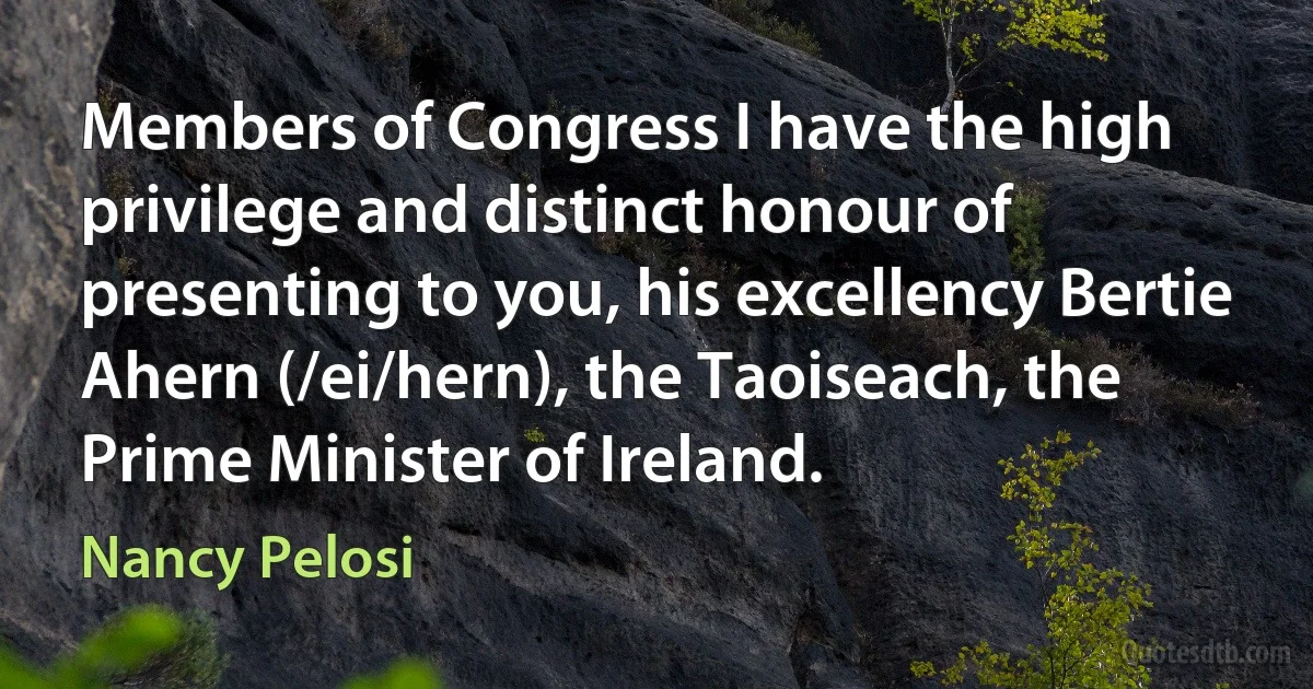 Members of Congress I have the high privilege and distinct honour of presenting to you, his excellency Bertie Ahern (/ei/hern), the Taoiseach, the Prime Minister of Ireland. (Nancy Pelosi)