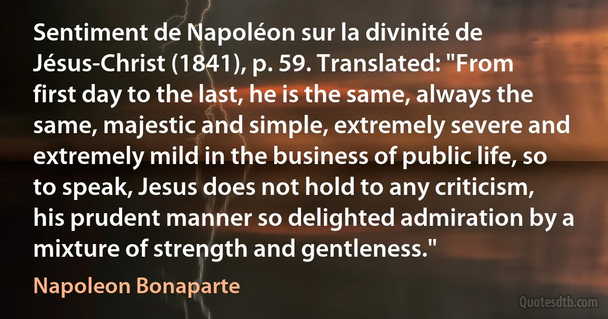 Sentiment de Napoléon sur la divinité de Jésus-Christ (1841), p. 59. Translated: "From first day to the last, he is the same, always the same, majestic and simple, extremely severe and extremely mild in the business of public life, so to speak, Jesus does not hold to any criticism, his prudent manner so delighted admiration by a mixture of strength and gentleness." (Napoleon Bonaparte)