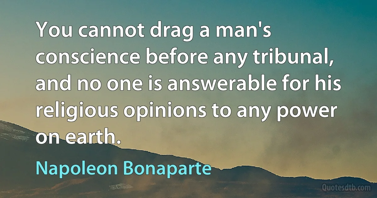 You cannot drag a man's conscience before any tribunal, and no one is answerable for his religious opinions to any power on earth. (Napoleon Bonaparte)