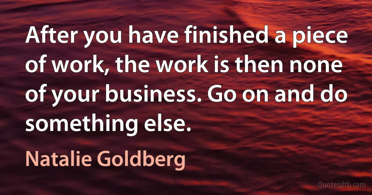 After you have finished a piece of work, the work is then none of your business. Go on and do something else. (Natalie Goldberg)