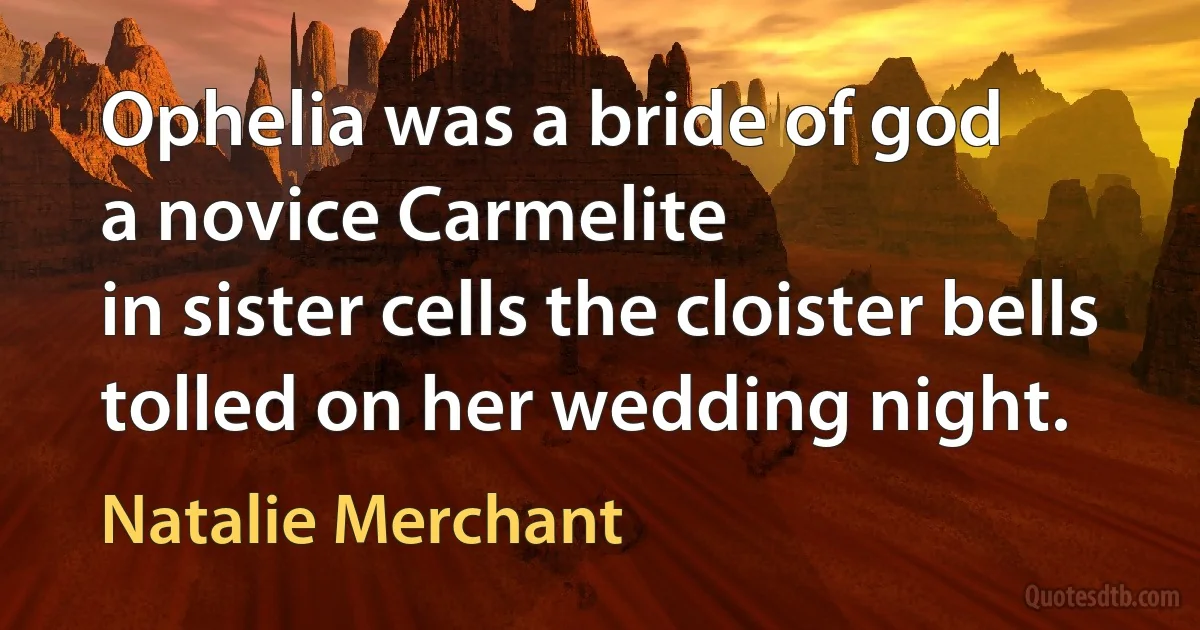 Ophelia was a bride of god
a novice Carmelite
in sister cells the cloister bells
tolled on her wedding night. (Natalie Merchant)