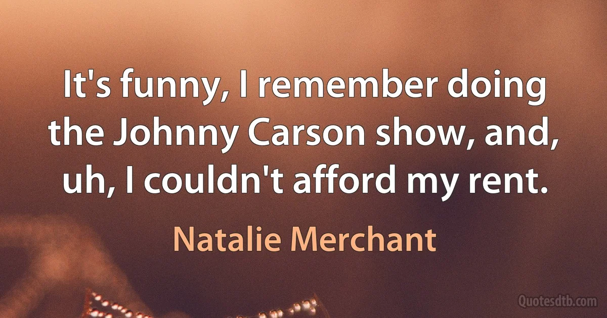 It's funny, I remember doing the Johnny Carson show, and, uh, I couldn't afford my rent. (Natalie Merchant)