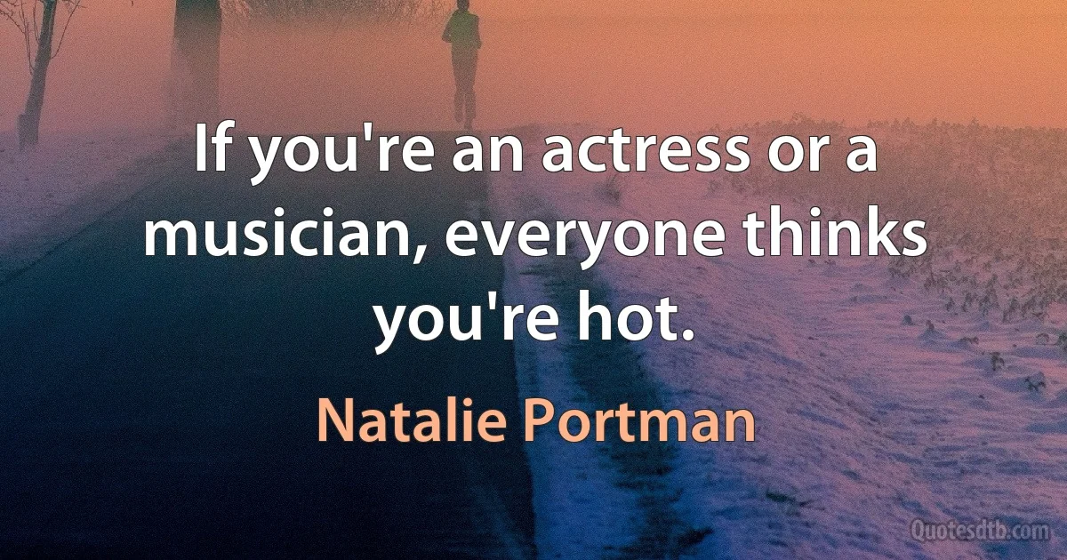 If you're an actress or a musician, everyone thinks you're hot. (Natalie Portman)