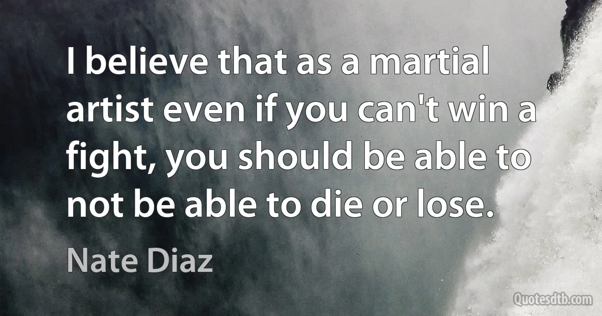 I believe that as a martial artist even if you can't win a fight, you should be able to not be able to die or lose. (Nate Diaz)