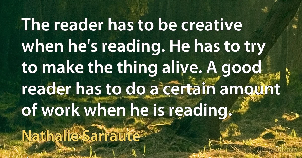 The reader has to be creative when he's reading. He has to try to make the thing alive. A good reader has to do a certain amount of work when he is reading. (Nathalie Sarraute)