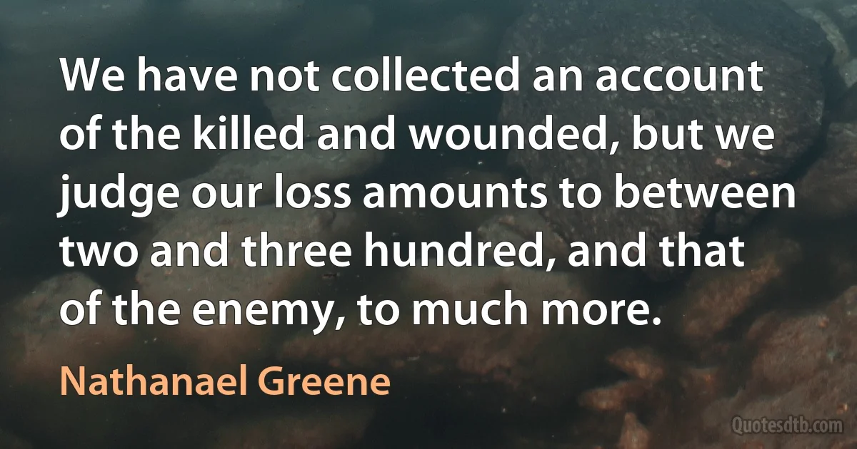 We have not collected an account of the killed and wounded, but we judge our loss amounts to between two and three hundred, and that of the enemy, to much more. (Nathanael Greene)