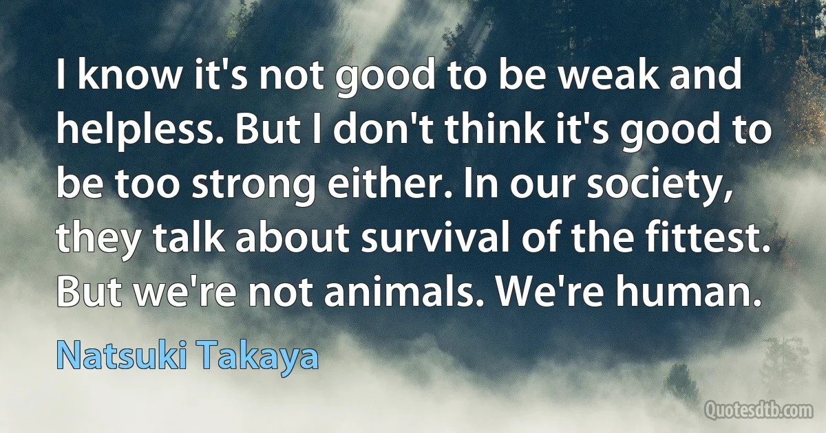 I know it's not good to be weak and helpless. But I don't think it's good to be too strong either. In our society, they talk about survival of the fittest. But we're not animals. We're human. (Natsuki Takaya)